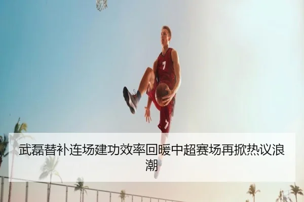 武磊替补连场建功效率回暖中超赛场再掀热议浪潮