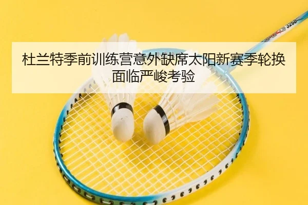 杜兰特季前训练营意外缺席太阳新赛季轮换面临严峻考验
